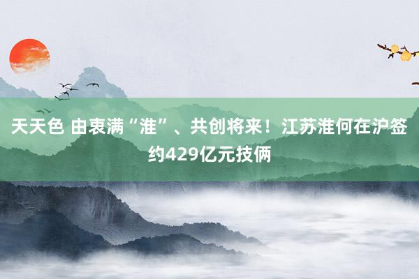 天天色 由衷满“淮”、共创将来！江苏淮何在沪签约429亿元技俩