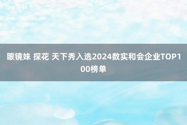 眼镜妹 探花 天下秀入选2024数实和会企业TOP100榜单