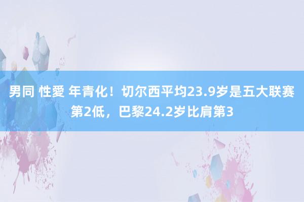 男同 性愛 年青化！切尔西平均23.9岁是五大联赛第2低，巴黎24.2岁比肩第3