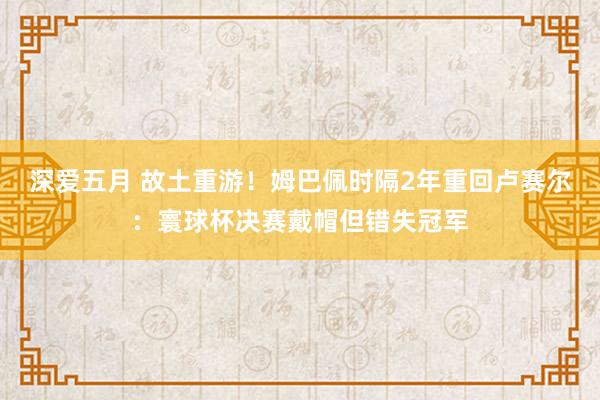深爱五月 故土重游！姆巴佩时隔2年重回卢赛尔：寰球杯决赛戴帽但错失冠军