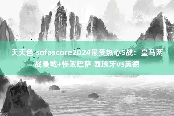 天天色 sofascore2024最受热心5战：皇马两战曼城+惨败巴萨 西班牙vs英德