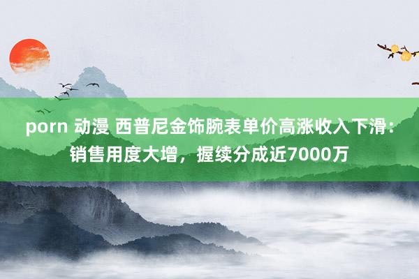 porn 动漫 西普尼金饰腕表单价高涨收入下滑：销售用度大增，握续分成近7000万