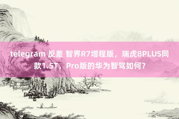 telegram 反差 智界R7增程版，瑞虎8PLUS同款1.5T，Pro版的华为智驾如何？
