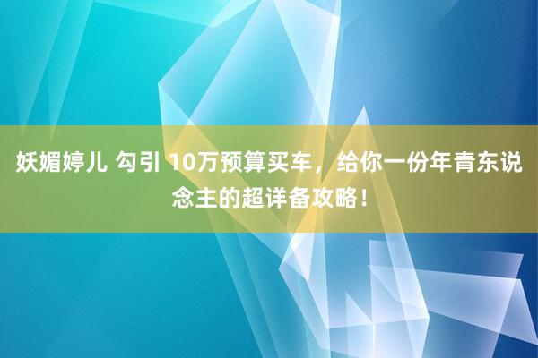 妖媚婷儿 勾引 10万预算买车，给你一份年青东说念主的超详备攻略！