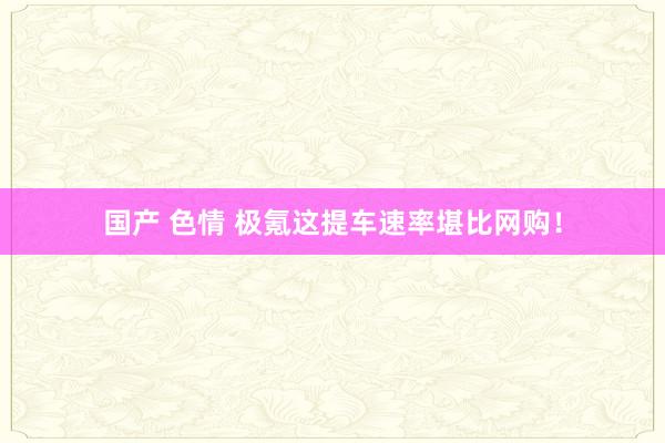 国产 色情 极氪这提车速率堪比网购！