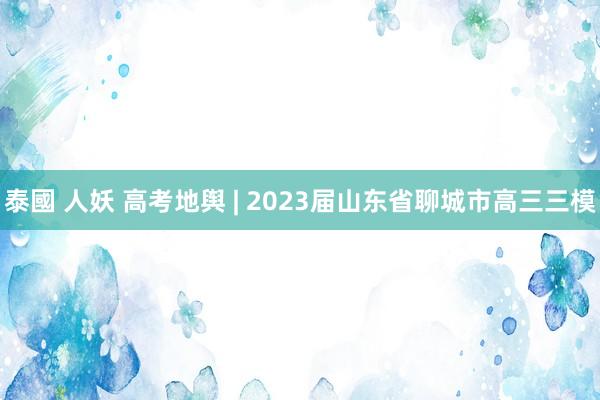 泰國 人妖 高考地舆 | 2023届山东省聊城市高三三模