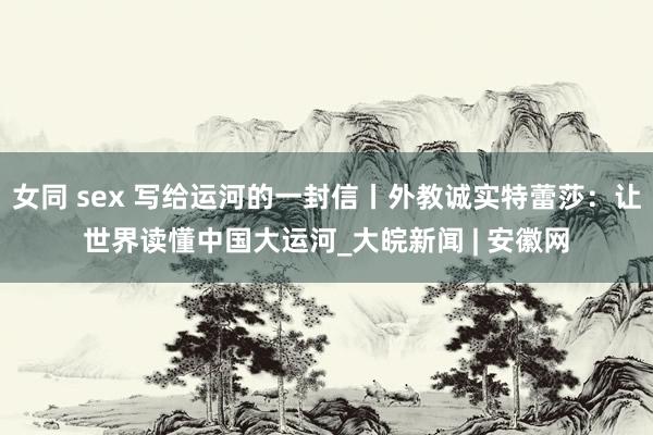 女同 sex 写给运河的一封信丨外教诚实特蕾莎：让世界读懂中国大运河_大皖新闻 | 安徽网