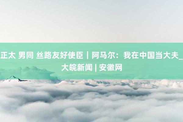 正太 男同 丝路友好使臣｜阿马尔：我在中国当大夫_大皖新闻 | 安徽网