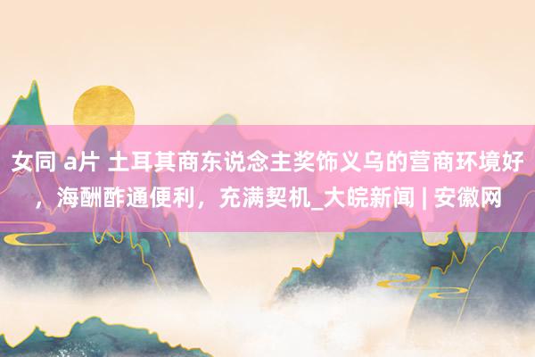 女同 a片 土耳其商东说念主奖饰义乌的营商环境好，海酬酢通便利，充满契机_大皖新闻 | 安徽网