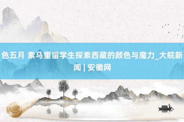 色五月 索马里留学生探索西藏的颜色与魔力_大皖新闻 | 安徽网
