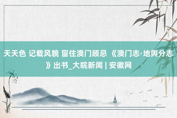 天天色 记载风貌 留住澳门顾忌 《澳门志·地舆分志》出书_大皖新闻 | 安徽网