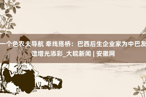 一个色农夫导航 牵线搭桥：巴西后生企业家为中巴友谊增光添彩_大皖新闻 | 安徽网