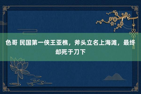 色哥 民国第一侠王亚樵，斧头立名上海滩，最终却死于刀下