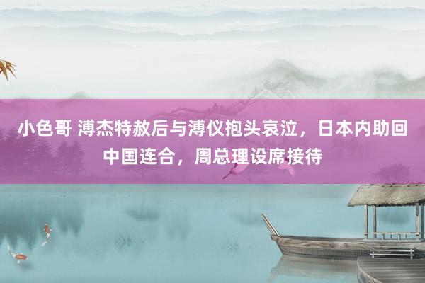 小色哥 溥杰特赦后与溥仪抱头哀泣，日本内助回中国连合，周总理设席接待