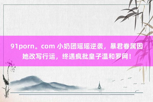 91porn。com 小奶团瑶瑶逆袭，暴君眷属因她改写行运，终遇疯批皇子温和罗网！