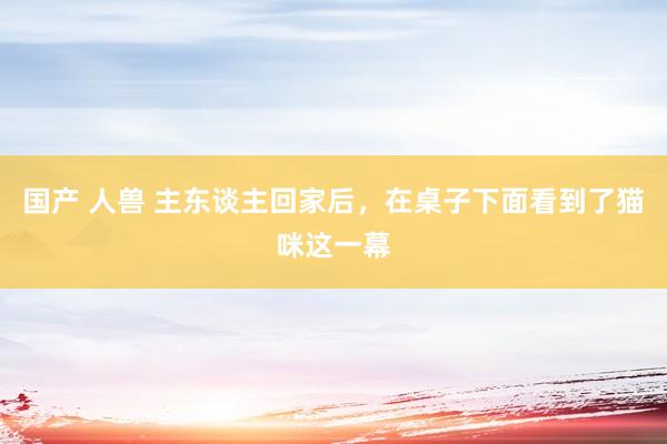 国产 人兽 主东谈主回家后，在桌子下面看到了猫咪这一幕