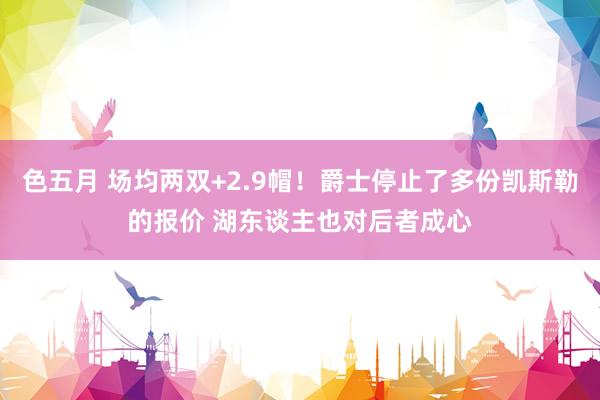 色五月 场均两双+2.9帽！爵士停止了多份凯斯勒的报价 湖东谈主也对后者成心