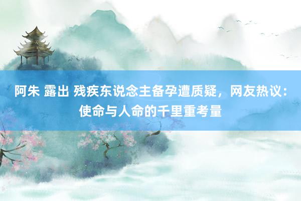 阿朱 露出 残疾东说念主备孕遭质疑，网友热议：使命与人命的千里重考量