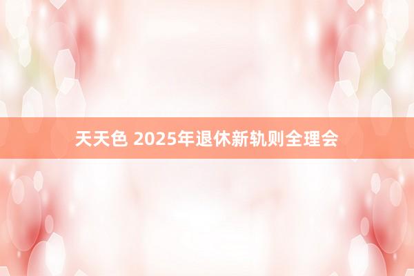 天天色 2025年退休新轨则全理会