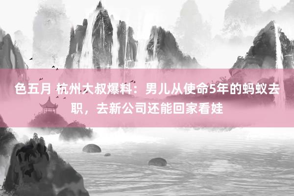 色五月 杭州大叔爆料：男儿从使命5年的蚂蚁去职，去新公司还能回家看娃