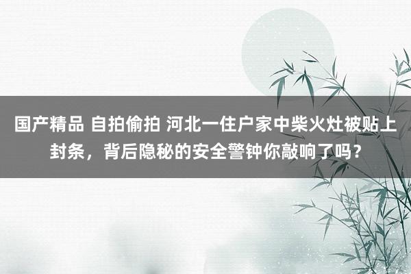 国产精品 自拍偷拍 河北一住户家中柴火灶被贴上封条，背后隐秘的安全警钟你敲响了吗？