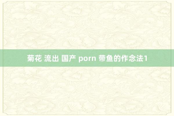 菊花 流出 国产 porn 带鱼的作念法1