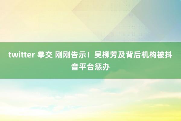 twitter 拳交 刚刚告示！吴柳芳及背后机构被抖音平台惩办