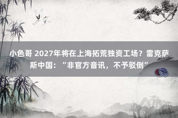 小色哥 2027年将在上海拓荒独资工场？雷克萨斯中国：“非官方音讯，不予驳倒”