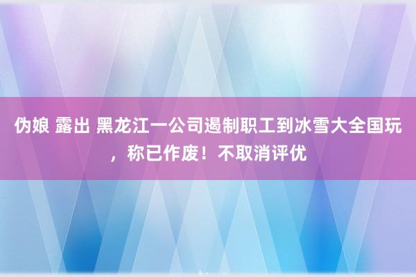 伪娘 露出 黑龙江一公司遏制职工到冰雪大全国玩，称已作废！不取消评优
