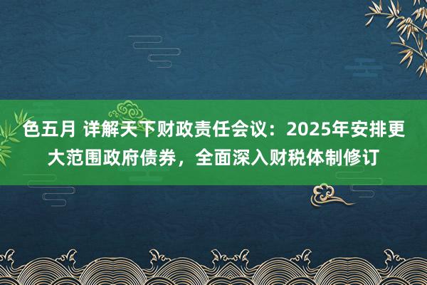 色五月 详解天下财政责任会议：2025年安排更大范围政府债券，全面深入财税体制修订