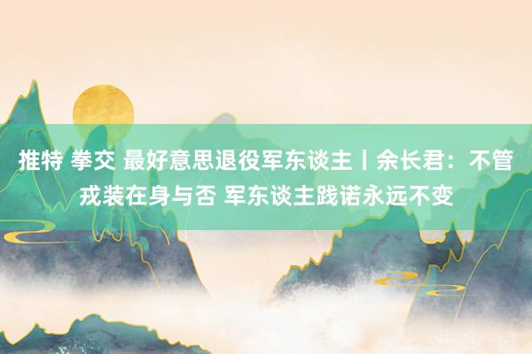 推特 拳交 最好意思退役军东谈主丨余长君:不管戎装在身与否 军东谈主践诺永远不变