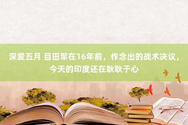 深爱五月 目田军在16年前，作念出的战术决议，今天的印度还在耿耿于心