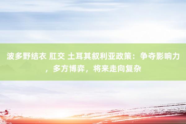 波多野结衣 肛交 土耳其叙利亚政策：争夺影响力，多方博弈，将来走向复杂