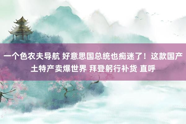 一个色农夫导航 好意思国总统也痴迷了！这款国产土特产卖爆世界 拜登躬行补货 直呼