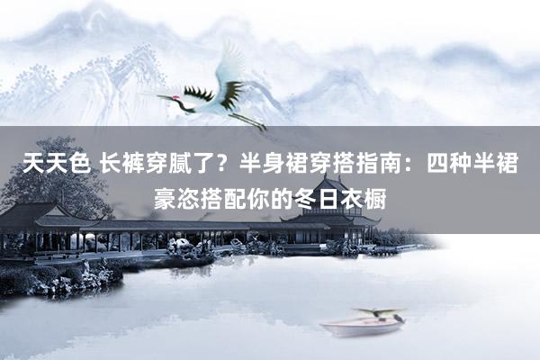天天色 长裤穿腻了？半身裙穿搭指南：四种半裙豪恣搭配你的冬日衣橱
