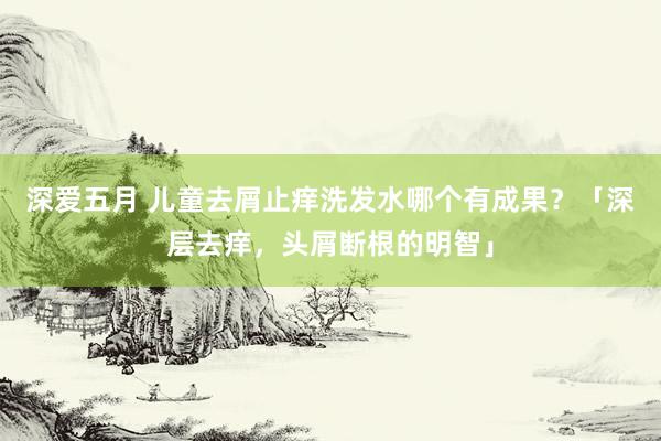 深爱五月 儿童去屑止痒洗发水哪个有成果？「深层去痒，头屑断根的明智」