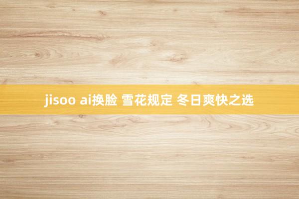 jisoo ai换脸 雪花规定 冬日爽快之选