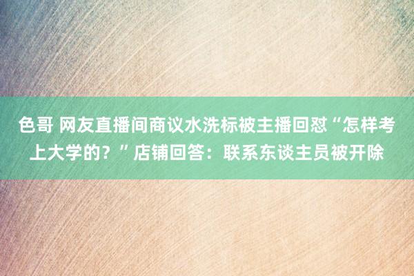 色哥 网友直播间商议水洗标被主播回怼“怎样考上大学的？”店铺回答：联系东谈主员被开除