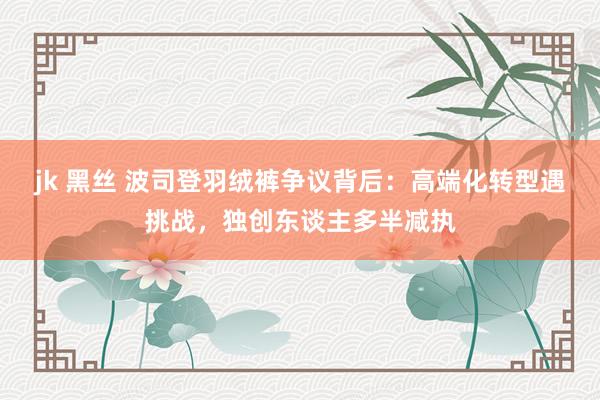 jk 黑丝 波司登羽绒裤争议背后：高端化转型遇挑战，独创东谈主多半减执