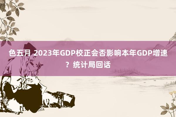 色五月 2023年GDP校正会否影响本年GDP增速？统计局回话