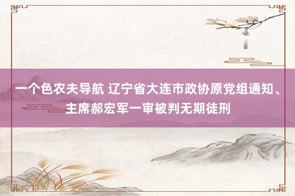 一个色农夫导航 辽宁省大连市政协原党组通知、主席郝宏军一审被判无期徒刑