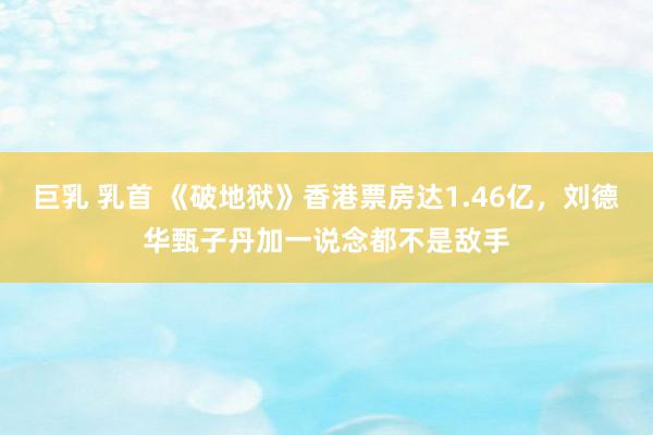 巨乳 乳首 《破地狱》香港票房达1.46亿，刘德华甄子丹加一说念都不是敌手