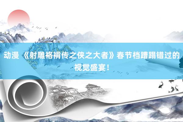 动漫 《射雕袼褙传之侠之大者》春节档蹧蹋错过的视觉盛宴！