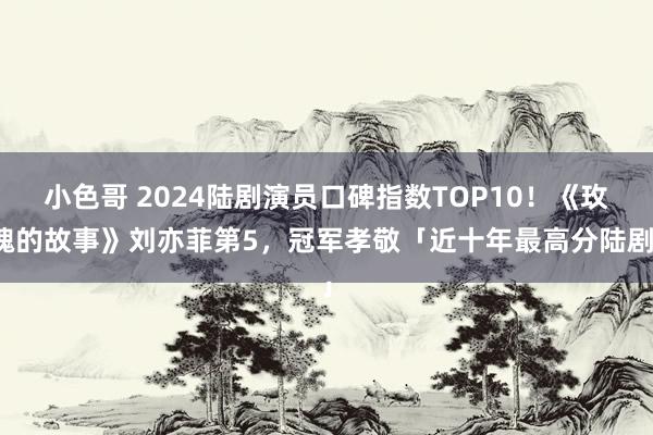 小色哥 2024陆剧演员口碑指数TOP10！《玫瑰的故事》刘亦菲第5，冠军孝敬「近十年最高分陆剧」