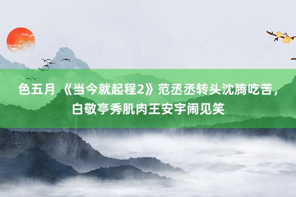 色五月 《当今就起程2》范丞丞转头沈腾吃苦，白敬亭秀肌肉王安宇闹见笑