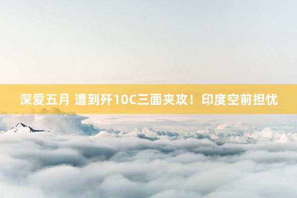 深爱五月 遭到歼10C三面夹攻！印度空前担忧