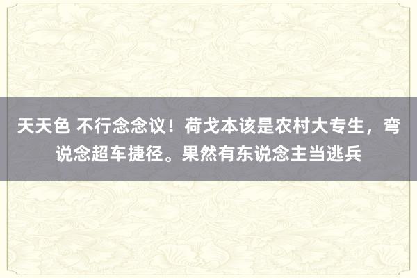 天天色 不行念念议！荷戈本该是农村大专生，弯说念超车捷径。果然有东说念主当逃兵