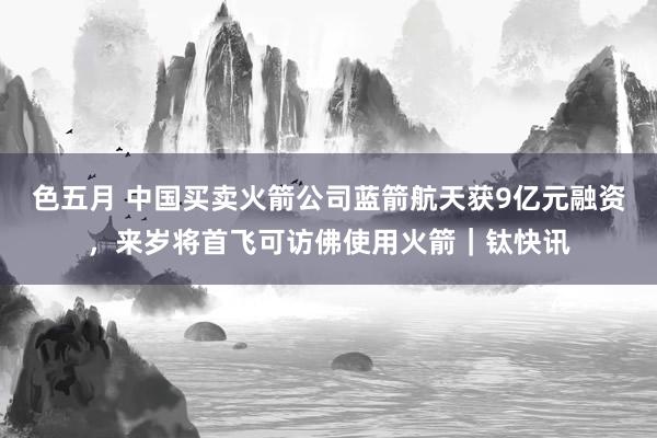 色五月 中国买卖火箭公司蓝箭航天获9亿元融资，来岁将首飞可访佛使用火箭｜钛快讯