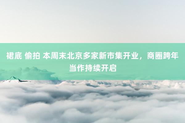 裙底 偷拍 本周末北京多家新市集开业，商圈跨年当作持续开启