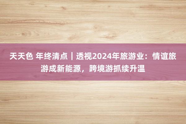 天天色 年终清点｜透视2024年旅游业：情谊旅游成新能源，跨境游抓续升温